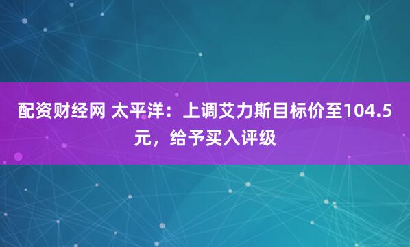 配资财经网 太平洋：上调艾力斯目标价至104.5元，给予买入评级