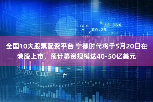 全国10大股票配资平台 宁德时代将于5月20日在港股上市，预计募资规模达40-50亿美元