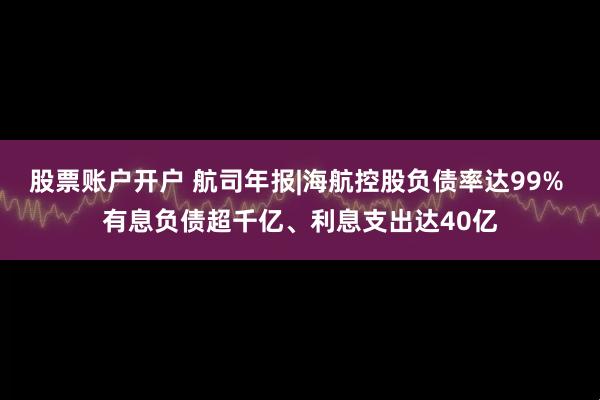 股票账户开户 航司年报|海航控股负债率达99% 有息负债超千亿、利息支出达40亿