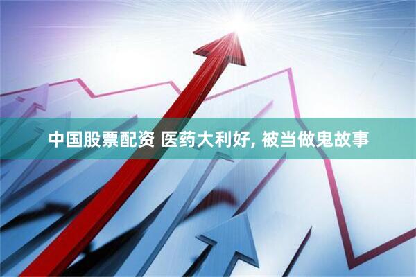 中国股票配资 医药大利好, 被当做鬼故事