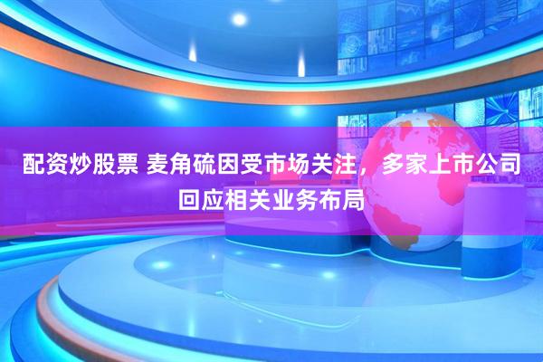 配资炒股票 麦角硫因受市场关注，多家上市公司回应相关业务布局