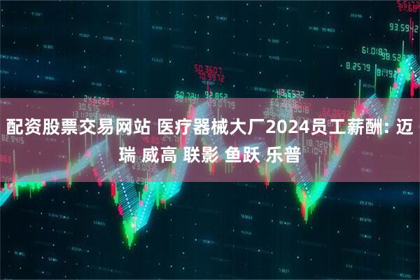 配资股票交易网站 医疗器械大厂2024员工薪酬: 迈瑞 威高 联影 鱼跃 乐普