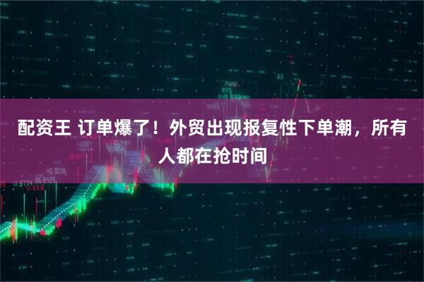 配资王 订单爆了！外贸出现报复性下单潮，所有人都在抢时间