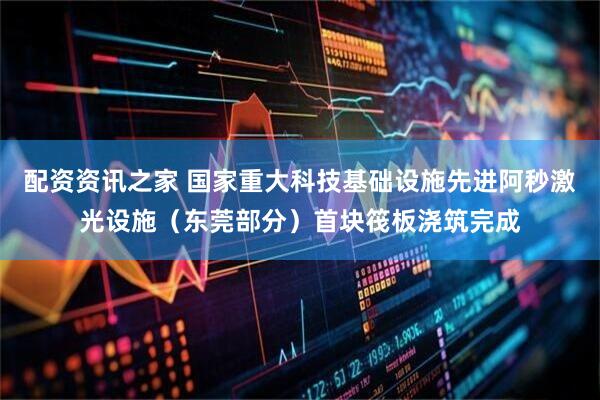 配资资讯之家 国家重大科技基础设施先进阿秒激光设施（东莞部分）首块筏板浇筑完成