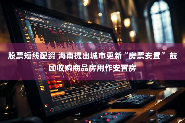 股票短线配资 海南提出城市更新“房票安置” 鼓励收购商品房用作安置房