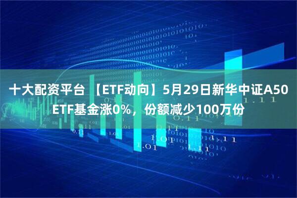十大配资平台 【ETF动向】5月29日新华中证A50ETF基金涨0%，份额减少100万份