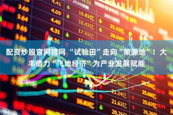配资炒股官网官网 “试验田”走向“策源地”！大丰借力“飞地经济”为产业发展赋能