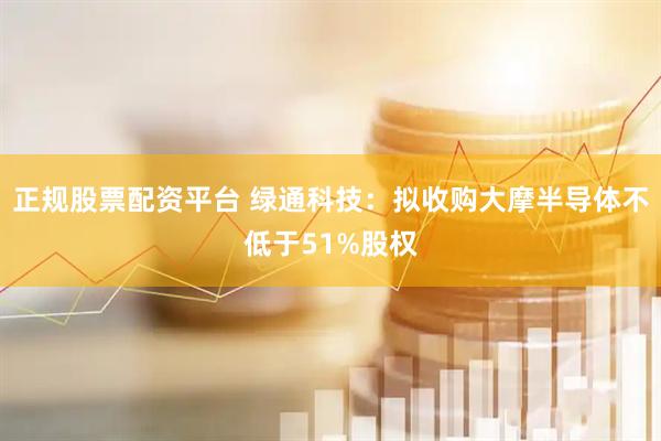 正规股票配资平台 绿通科技：拟收购大摩半导体不低于51%股权