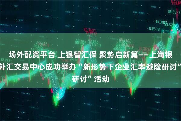 场外配资平台 上银智汇保 聚势启新篇——上海银行与外汇交易中心成功举办“新形势下企业汇率避险研讨”活动