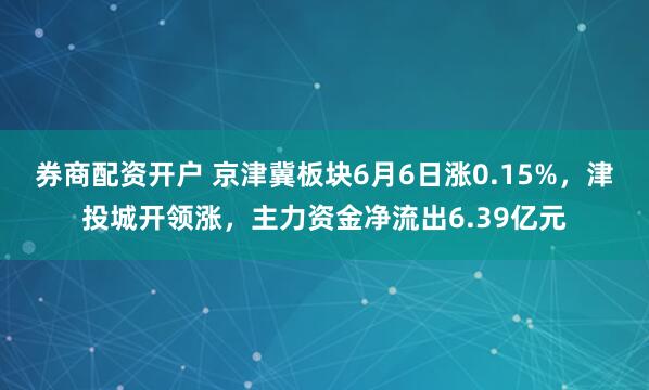 券商配资开户 京津冀板块6月6日涨0.15%，津投城开领涨，主力资金净流出6.39亿元