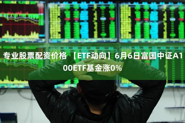 专业股票配资价格 【ETF动向】6月6日富国中证A100ETF基金涨0%
