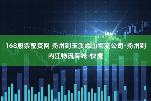 168股票配资网 扬州到玉溪峨山物流公司-扬州到内江物流专线-快捷