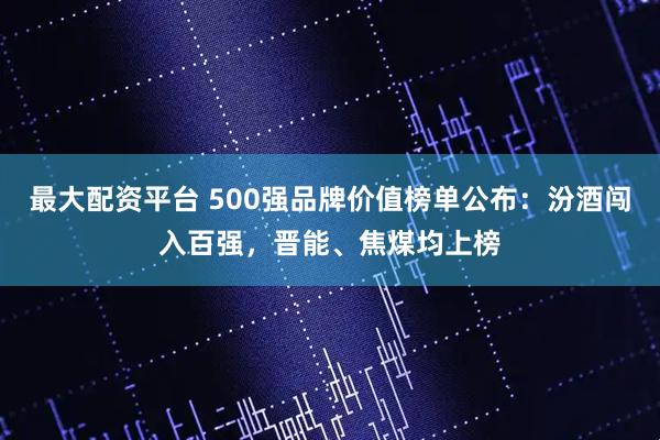 最大配资平台 500强品牌价值榜单公布：汾酒闯入百强，晋能、焦煤均上榜