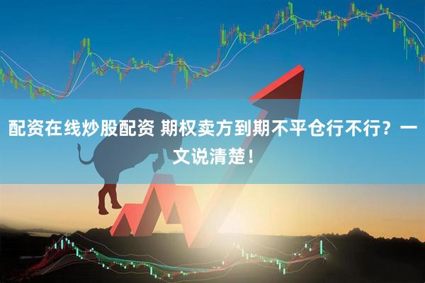 配资在线炒股配资 期权卖方到期不平仓行不行？一文说清楚！
