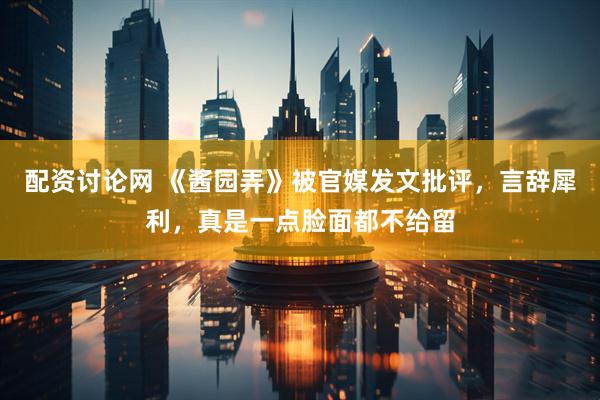 配资讨论网 《酱园弄》被官媒发文批评，言辞犀利，真是一点脸面都不给留