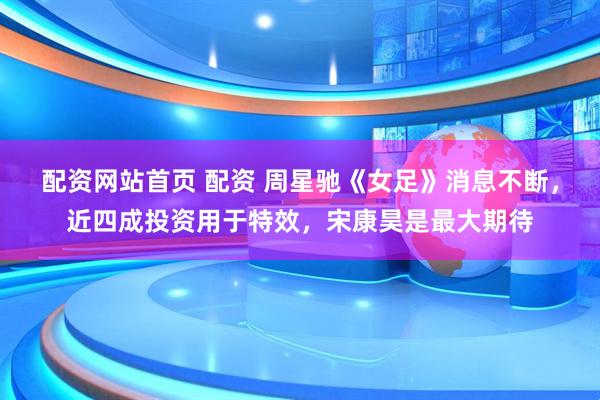 配资网站首页 配资 周星驰《女足》消息不断，近四成投资用于特效，宋康昊是最大期待