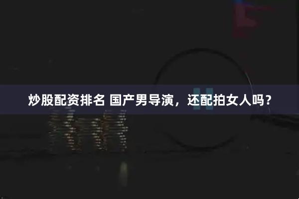 炒股配资排名 国产男导演，还配拍女人吗？