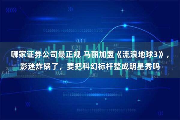 哪家证券公司最正规 马丽加盟《流浪地球3》，影迷炸锅了，要把科幻标杆整成明星秀吗