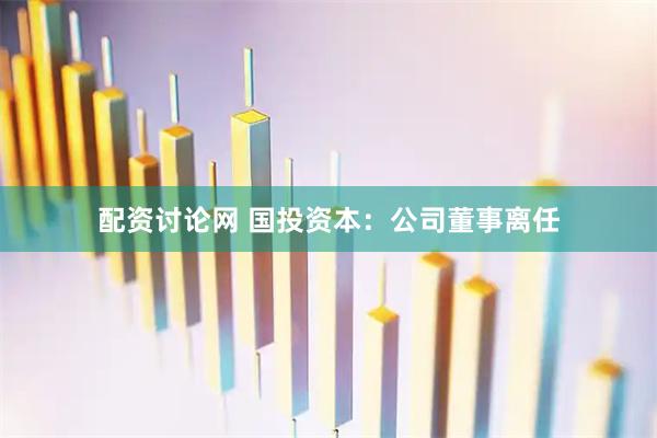 配资讨论网 国投资本：公司董事离任