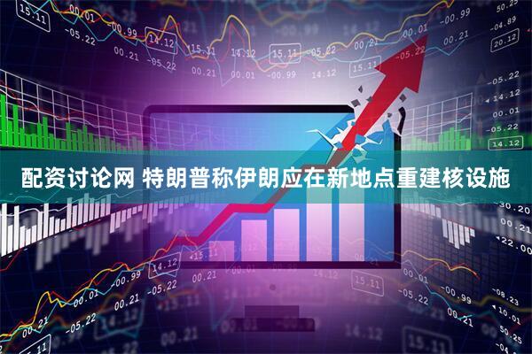 配资讨论网 特朗普称伊朗应在新地点重建核设施