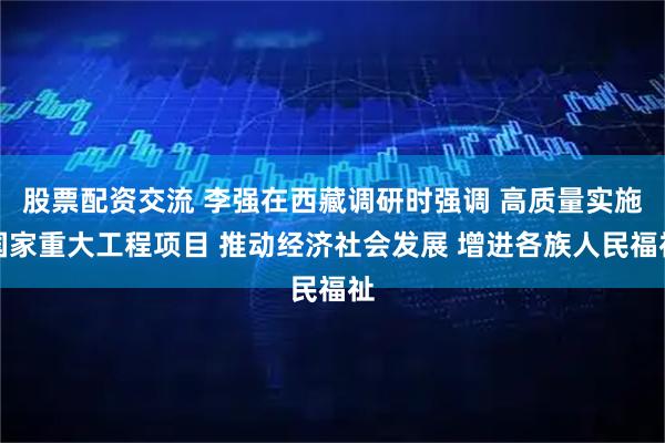 股票配资交流 李强在西藏调研时强调 高质量实施国家重大工程项目 推动经济社会发展 增进各族人民福祉