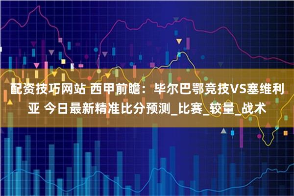 配资技巧网站 西甲前瞻：毕尔巴鄂竞技VS塞维利亚 今日最新精准比分预测_比赛_较量_战术