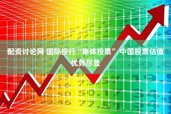 配资讨论网 国际投行“集体投票” 中国股票估值优势尽显