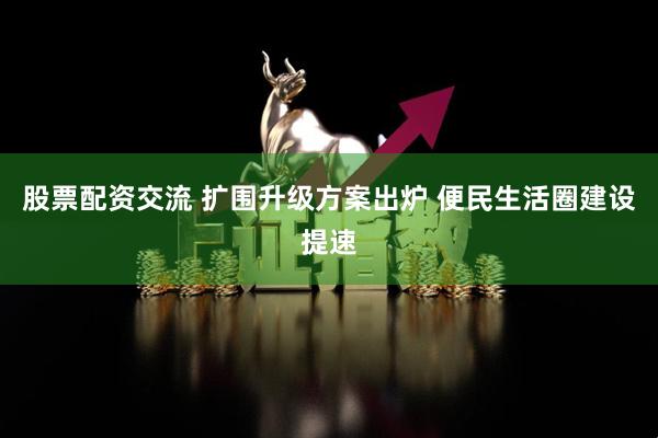 股票配资交流 扩围升级方案出炉 便民生活圈建设提速